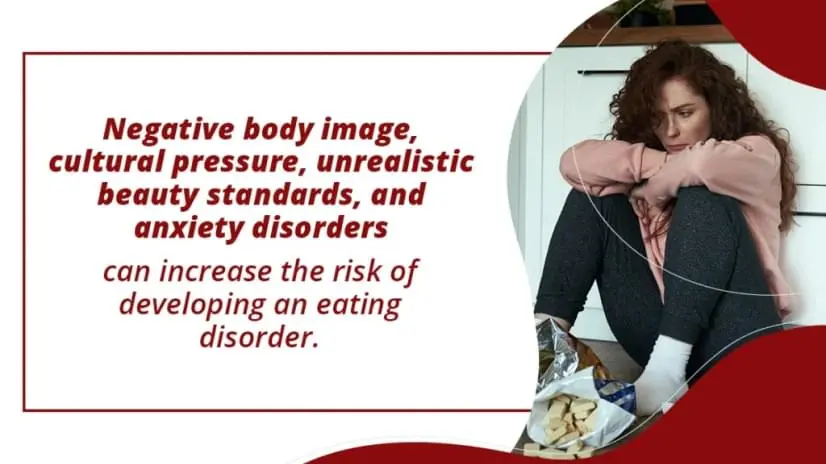 Negative body image, cultural pressure, unrealistic beauty standards, and anxiety can increase the risk of developing an eating disorder.