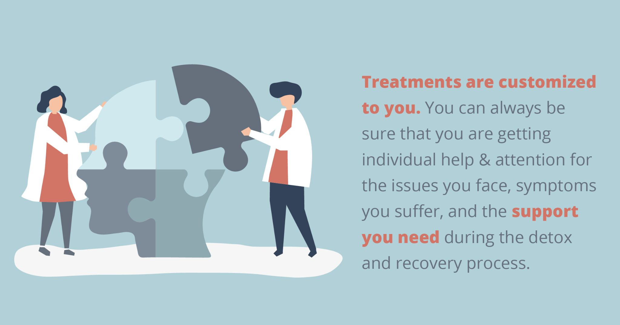 Treatments are customized to you. You can always be sure that you are getting individual help & attention for the issues you face, symptoms you suffer, and the support you need during the detox and recovery process.